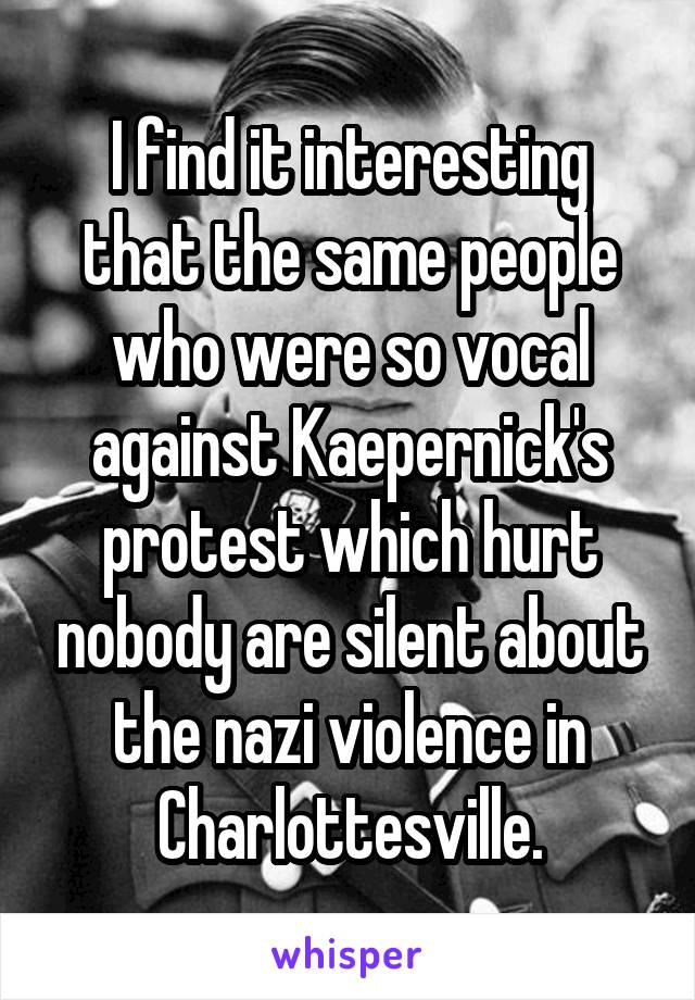 I find it interesting that the same people who were so vocal against Kaepernick's protest which hurt nobody are silent about the nazi violence in Charlottesville.