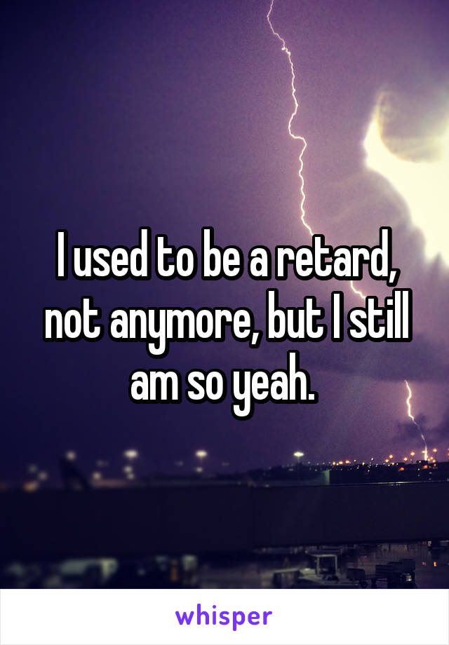 I used to be a retard, not anymore, but I still am so yeah. 