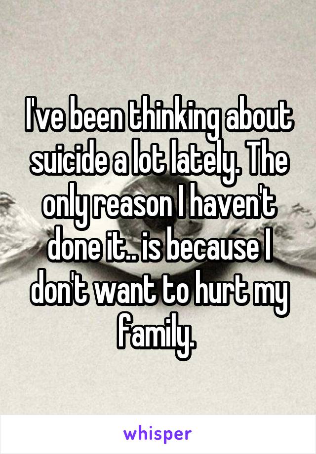 I've been thinking about suicide a lot lately. The only reason I haven't done it.. is because I don't want to hurt my family. 