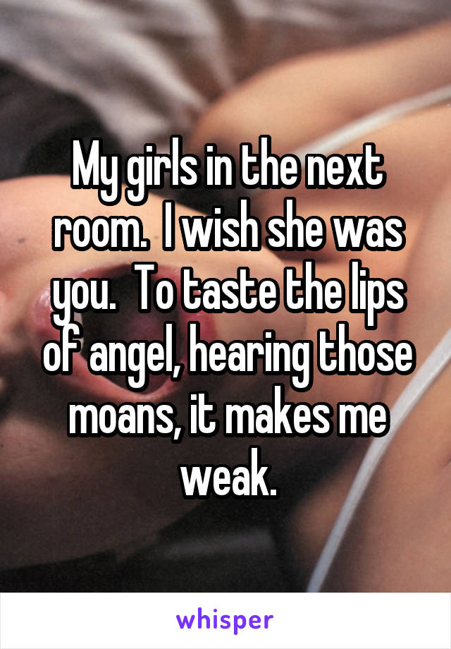 My girls in the next room.  I wish she was you.  To taste the lips of angel, hearing those moans, it makes me weak.