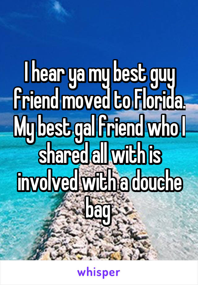 I hear ya my best guy friend moved to Florida. My best gal friend who I shared all with is involved with a douche bag 