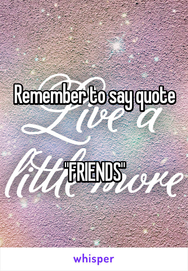 Remember to say quote


"FRIENDS"