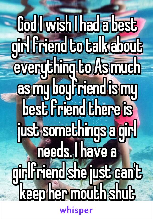 God I wish I had a best girl friend to talk about everything to As much as my boyfriend is my best friend there is just somethings a girl needs. I have a girlfriend she just can't keep her mouth shut