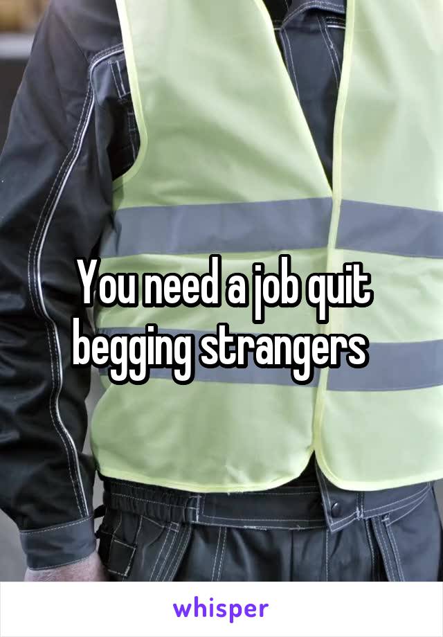 You need a job quit begging strangers 