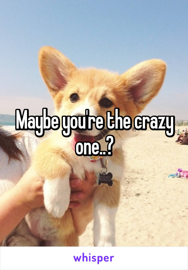 Maybe you're the crazy one..?