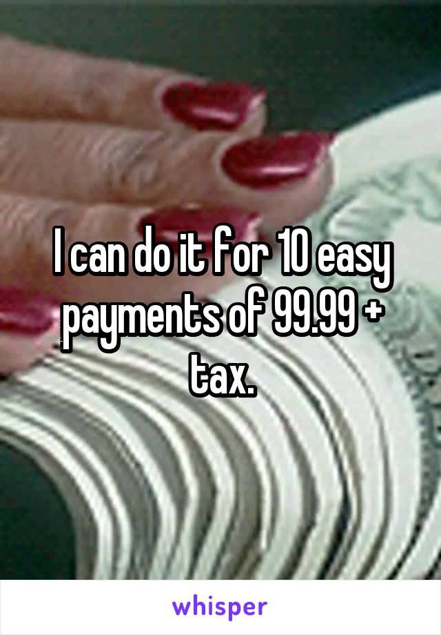 I can do it for 10 easy payments of 99.99 + tax.