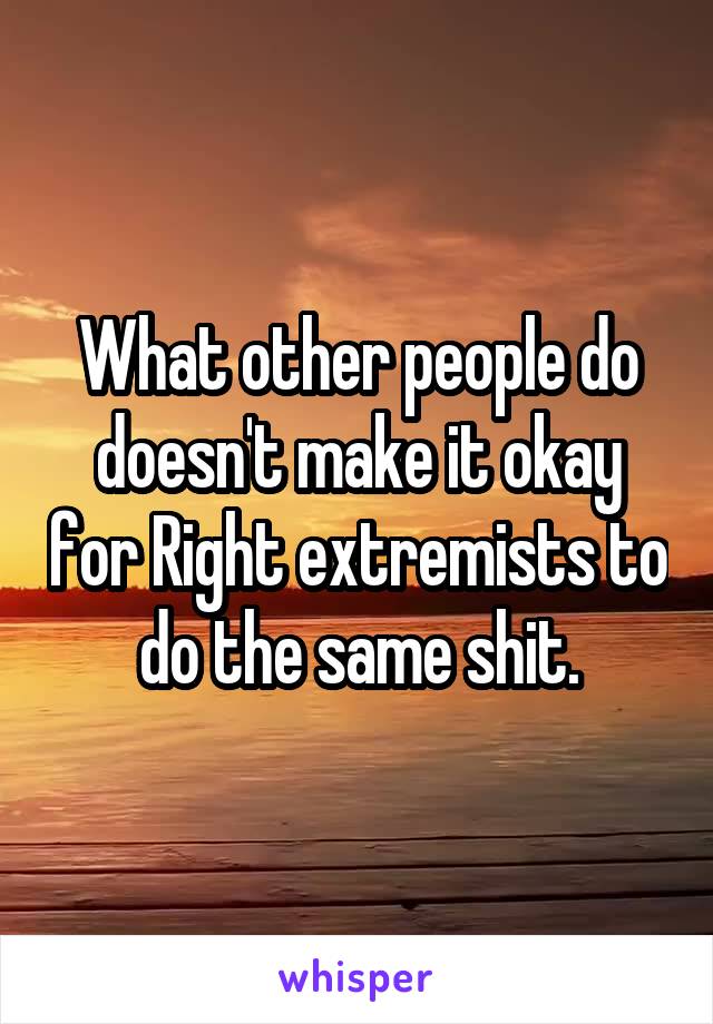 What other people do doesn't make it okay for Right extremists to do the same shit.