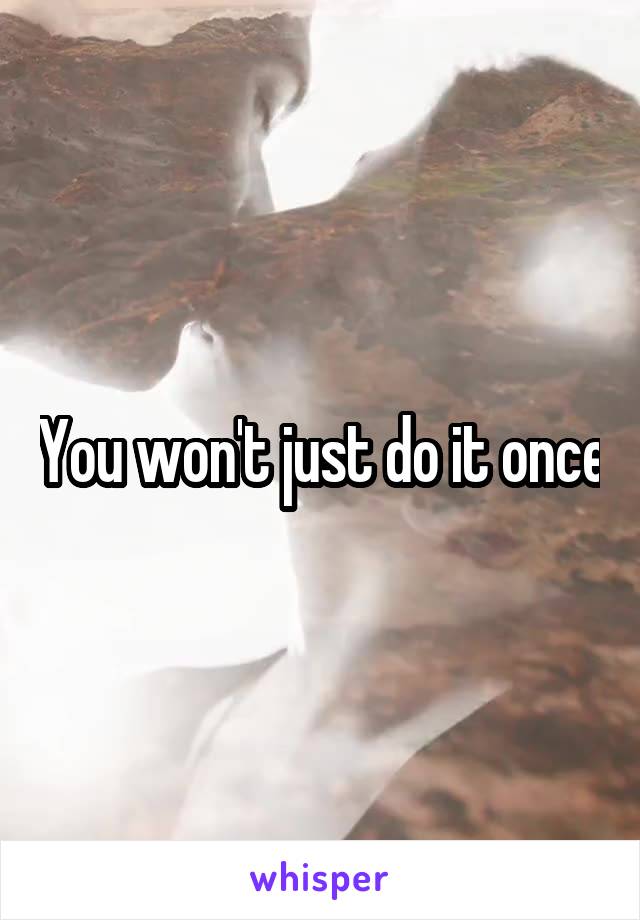 You won't just do it once