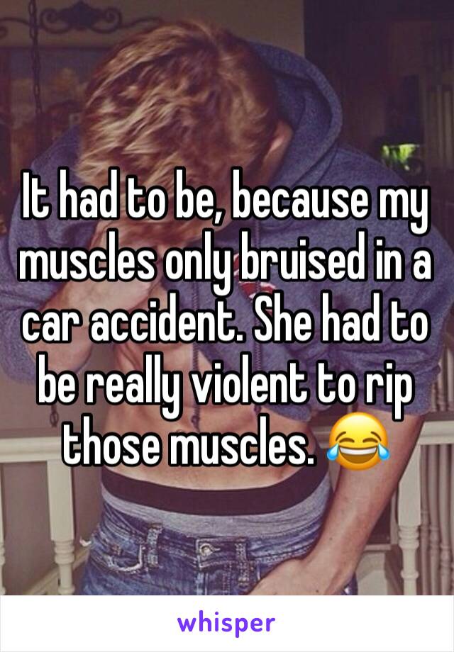 It had to be, because my muscles only bruised in a car accident. She had to be really violent to rip those muscles. 😂