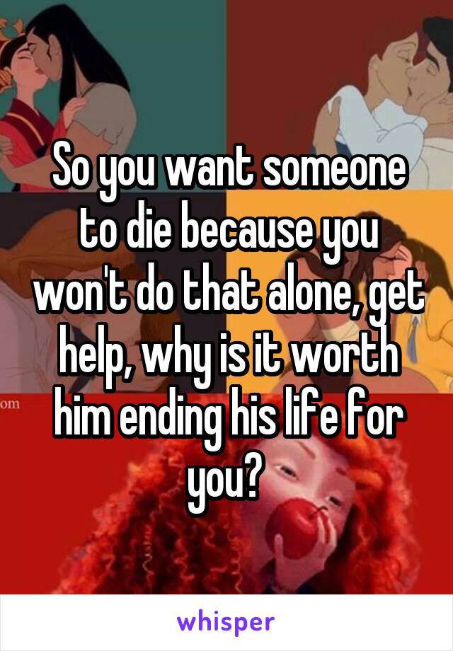So you want someone to die because you won't do that alone, get help, why is it worth him ending his life for you? 