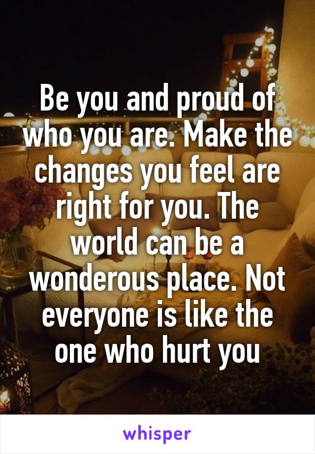 Be you and proud of who you are. Make the changes you feel are right for you. The world can be a wonderous place. Not everyone is like the one who hurt you