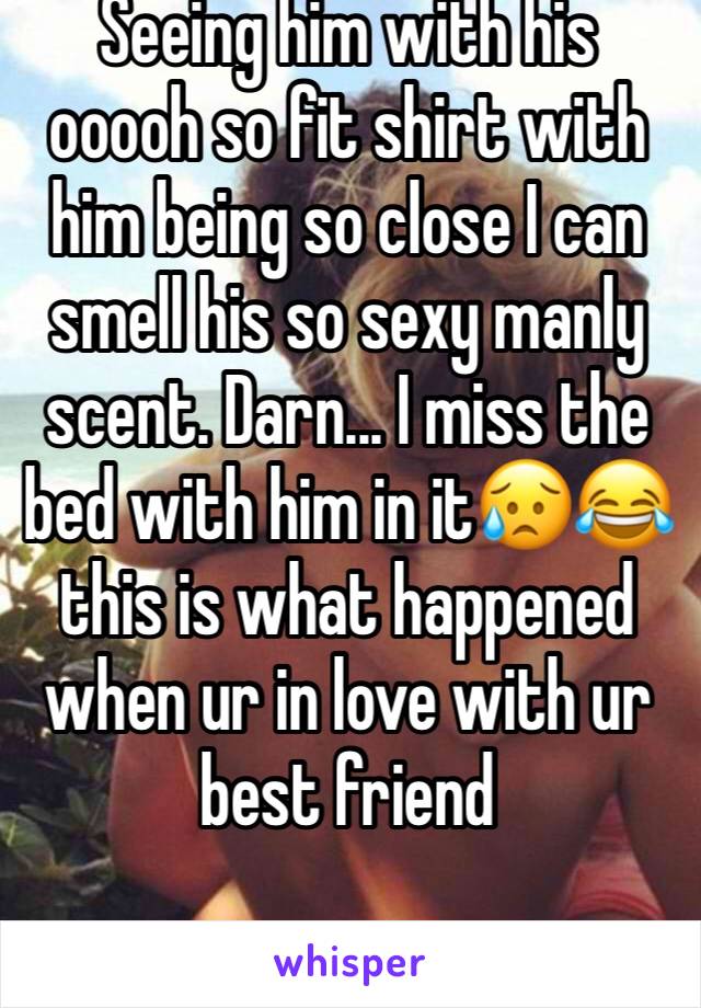 Seeing him with his ooooh so fit shirt with him being so close I can smell his so sexy manly scent. Darn... I miss the bed with him in it😥😂 this is what happened when ur in love with ur best friend