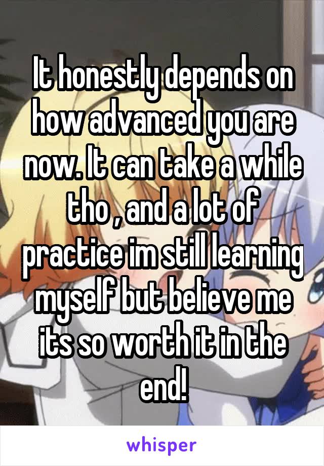It honestly depends on how advanced you are now. It can take a while tho , and a lot of practice im still learning myself but believe me its so worth it in the end!