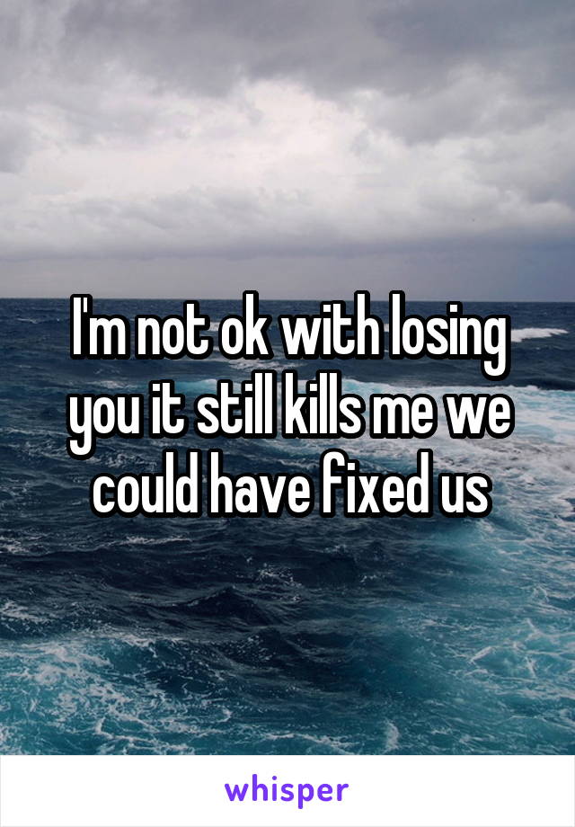I'm not ok with losing you it still kills me we could have fixed us