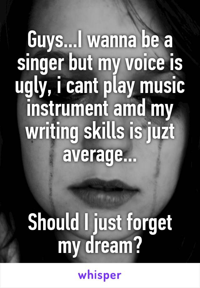 Guys...I wanna be a singer but my voice is ugly, i cant play music instrument amd my writing skills is juzt average...


Should I just forget my dream?