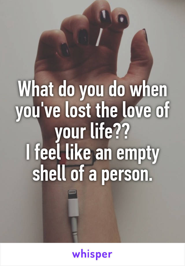 What do you do when you've lost the love of your life??
I feel like an empty shell of a person.