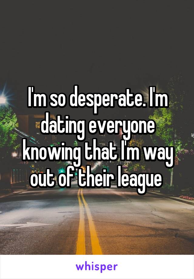I'm so desperate. I'm dating everyone knowing that I'm way out of their league 