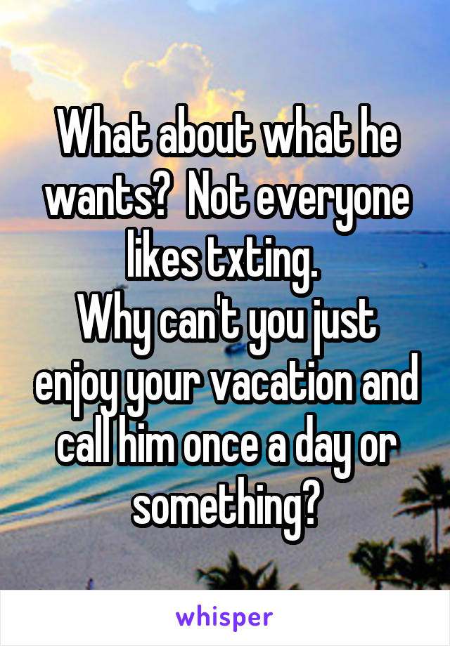 What about what he wants?  Not everyone likes txting. 
Why can't you just enjoy your vacation and call him once a day or something?