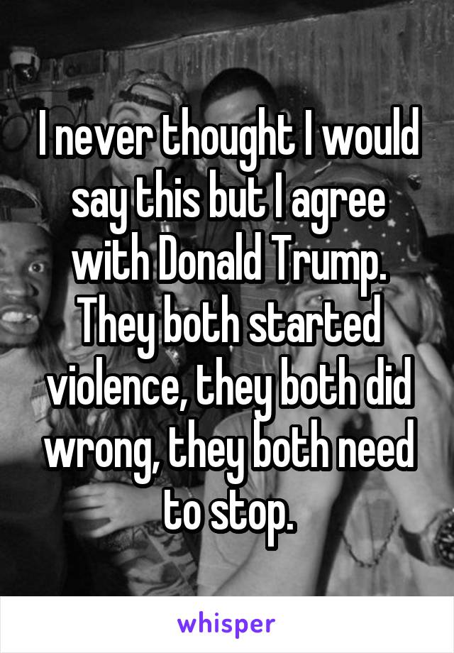 I never thought I would say this but I agree with Donald Trump. They both started violence, they both did wrong, they both need to stop.