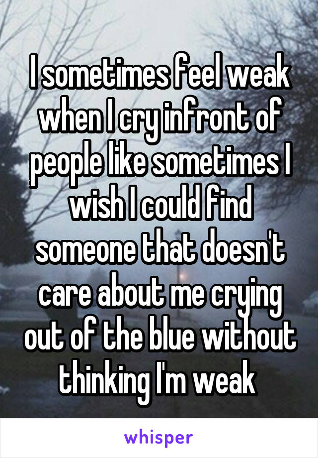 I sometimes feel weak when I cry infront of people like sometimes I wish I could find someone that doesn't care about me crying out of the blue without thinking I'm weak 