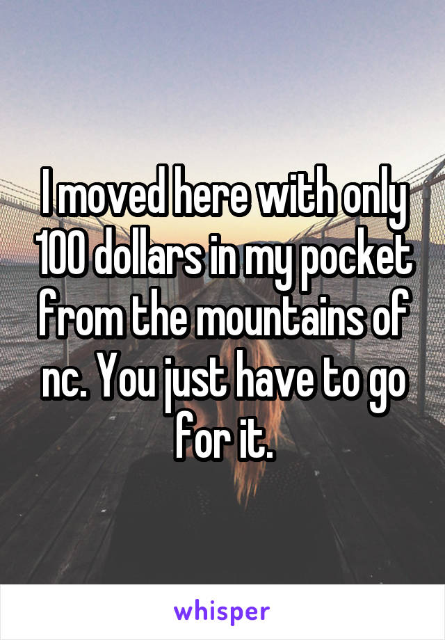 I moved here with only 100 dollars in my pocket from the mountains of nc. You just have to go for it.
