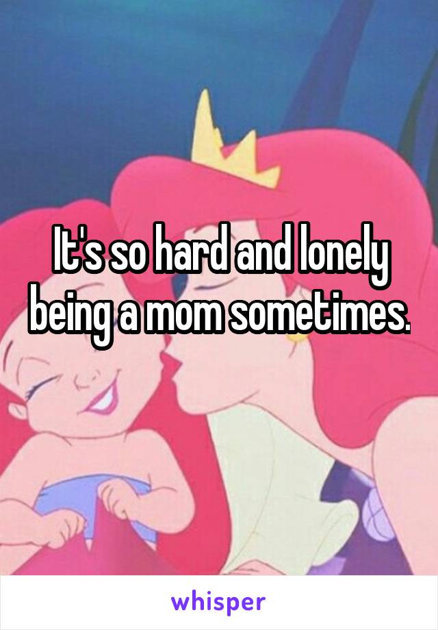 It's so hard and lonely being a mom sometimes. 