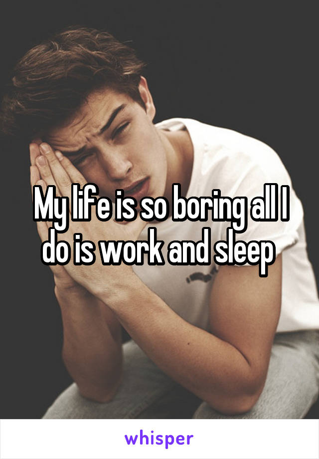 My life is so boring all I do is work and sleep 