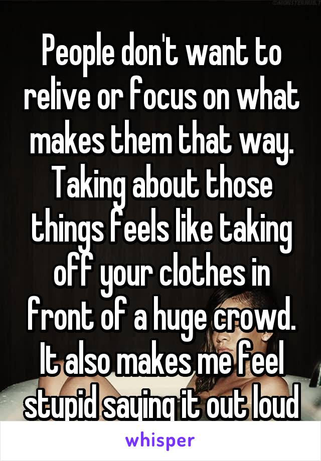People don't want to relive or focus on what makes them that way. Taking about those things feels like taking off your clothes in front of a huge crowd. It also makes me feel stupid saying it out loud