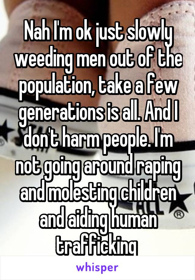 Nah I'm ok just slowly weeding men out of the population, take a few generations is all. And I don't harm people. I'm not going around raping and molesting children and aiding human trafficking 
