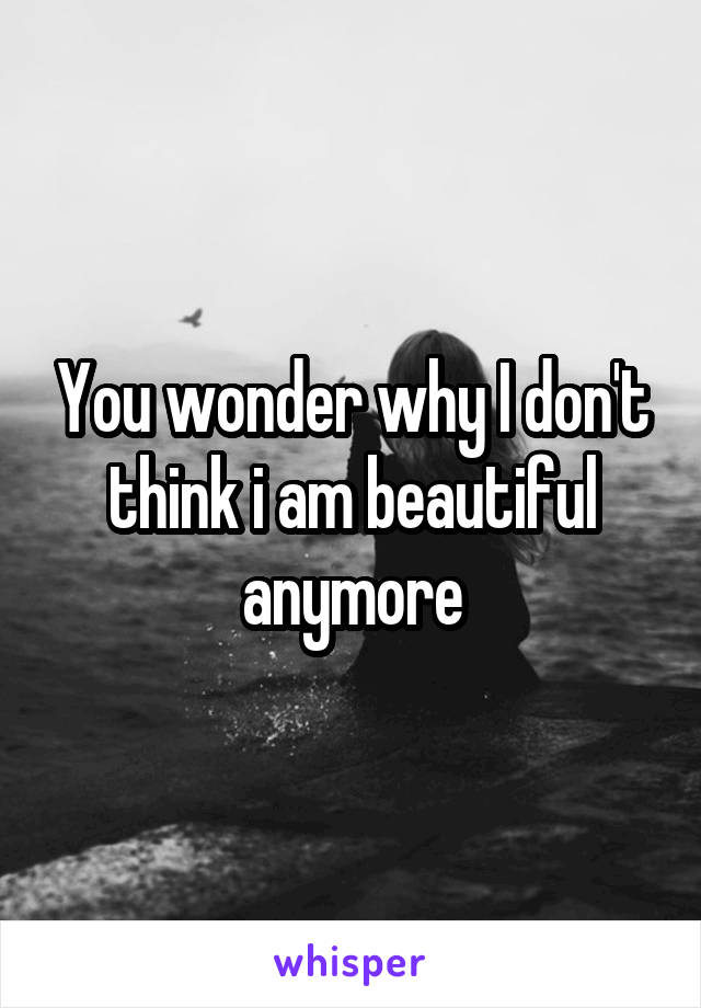 You wonder why I don't think i am beautiful anymore