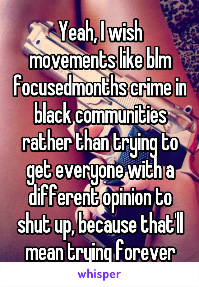 Yeah, I wish movements like blm focusedmonths crime in black communities rather than trying to get everyone with a different opinion to shut up, because that'll mean trying forever