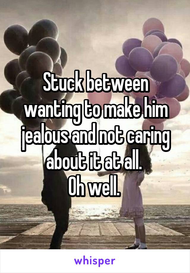 Stuck between wanting to make him jealous and not caring about it at all. 
Oh well. 