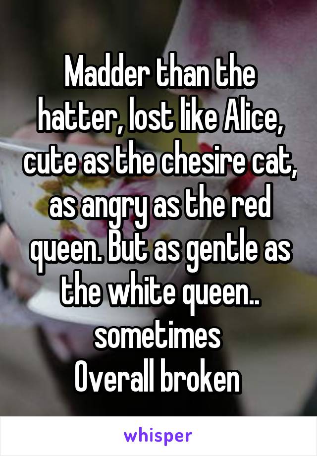 Madder than the hatter, lost like Alice, cute as the chesire cat, as angry as the red queen. But as gentle as the white queen.. sometimes 
Overall broken 