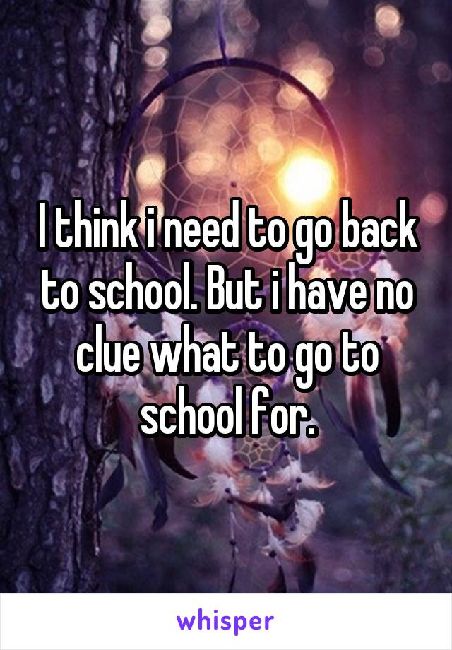 I think i need to go back to school. But i have no clue what to go to school for.