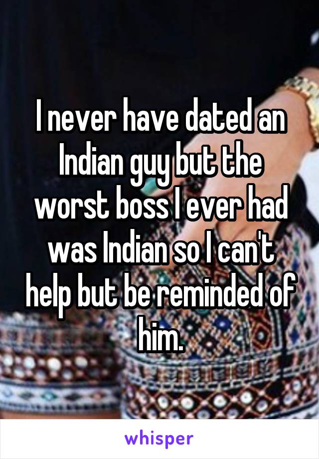 I never have dated an Indian guy but the worst boss I ever had was Indian so I can't help but be reminded of him.