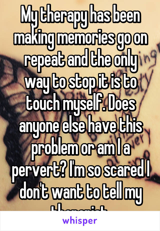 My therapy has been making memories go on repeat and the only way to stop it is to touch myself. Does anyone else have this problem or am I a pervert? I'm so scared I don't want to tell my therapist.