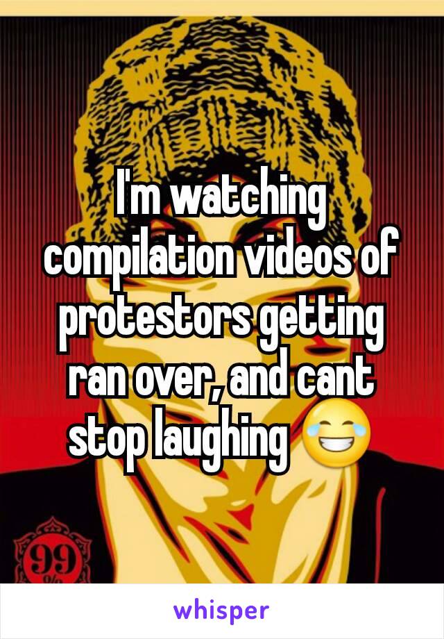 I'm watching compilation videos of protestors getting ran over, and cant stop laughing 😂