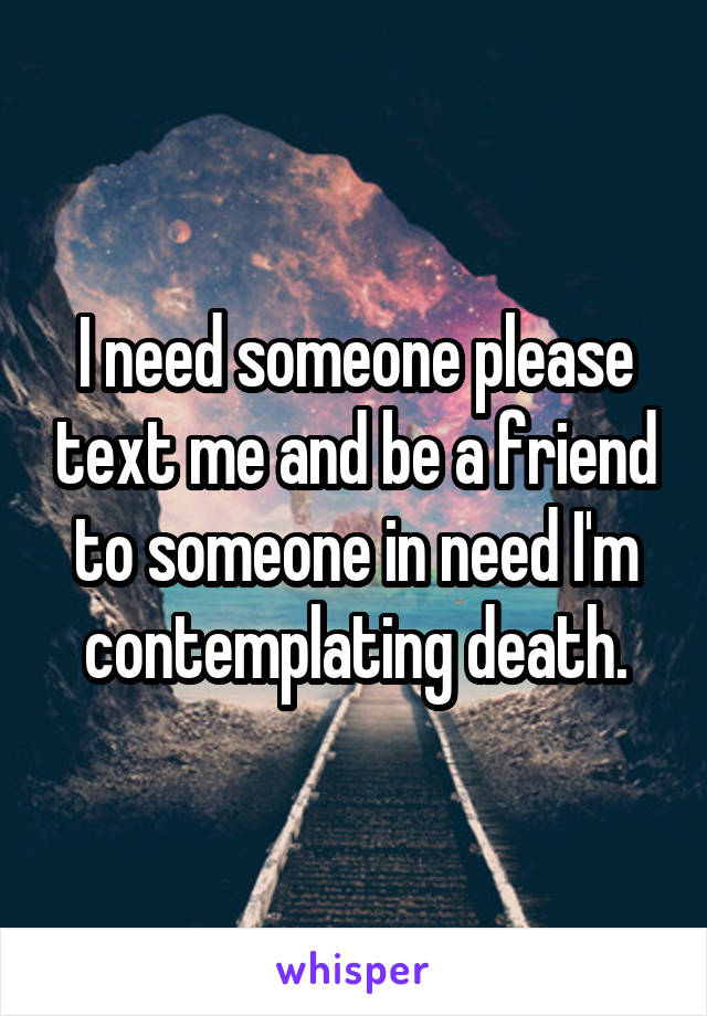 I need someone please text me and be a friend to someone in need I'm contemplating death.