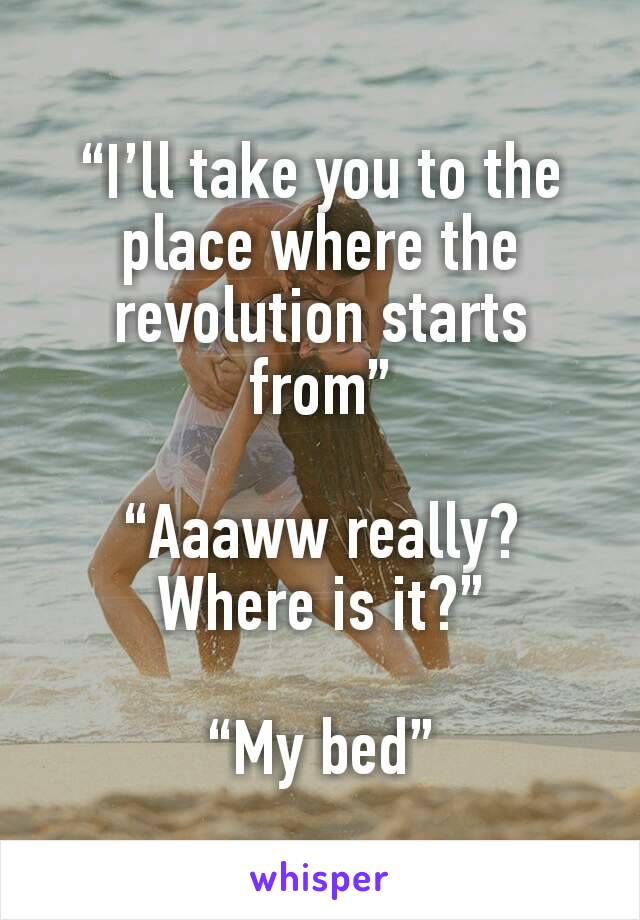 “I’ll take you to the place where the revolution starts from”

“Aaaww really? Where is it?”

“My bed”