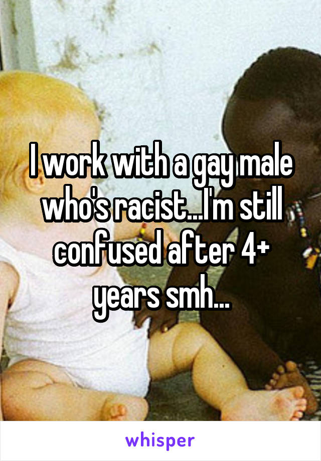 I work with a gay male who's racist...I'm still confused after 4+ years smh...