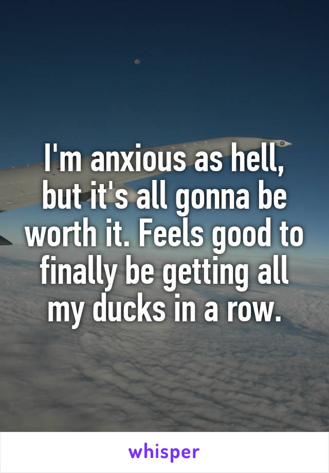 I'm anxious as hell, but it's all gonna be worth it. Feels good to finally be getting all my ducks in a row.