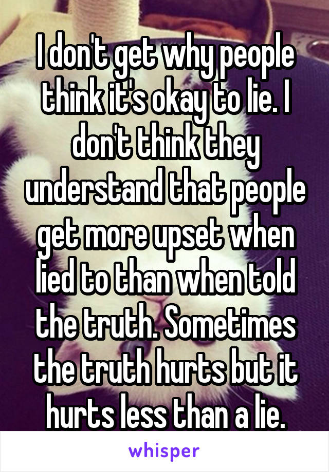 I don't get why people think it's okay to lie. I don't think they understand that people get more upset when lied to than when told the truth. Sometimes the truth hurts but it hurts less than a lie.