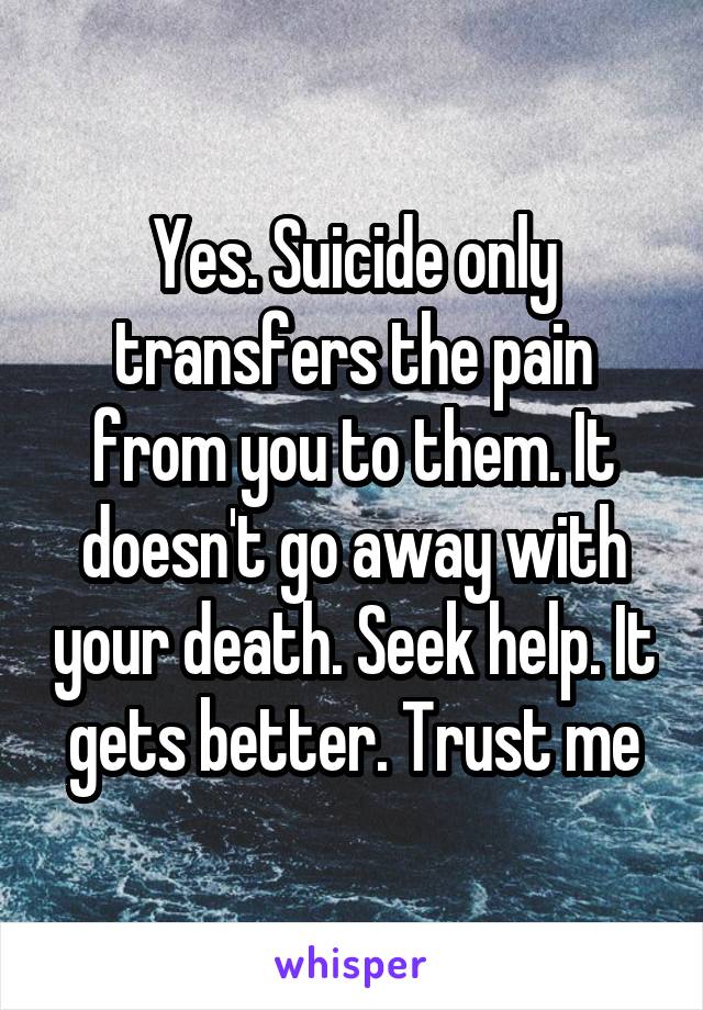 Yes. Suicide only transfers the pain from you to them. It doesn't go away with your death. Seek help. It gets better. Trust me