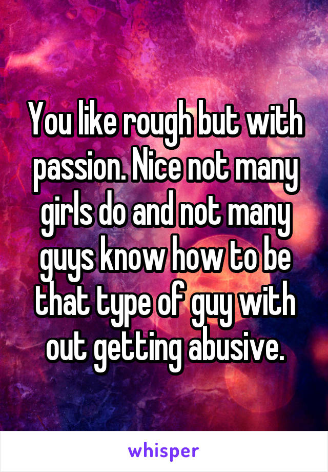 You like rough but with passion. Nice not many girls do and not many guys know how to be that type of guy with out getting abusive.