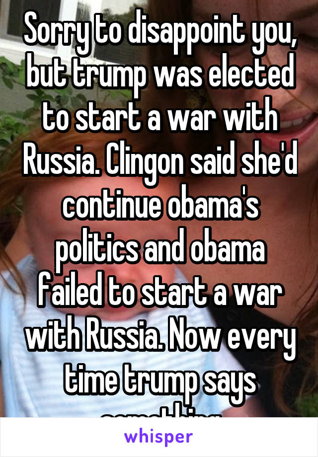 Sorry to disappoint you, but trump was elected to start a war with Russia. Clingon said she'd continue obama's politics and obama failed to start a war with Russia. Now every time trump says something