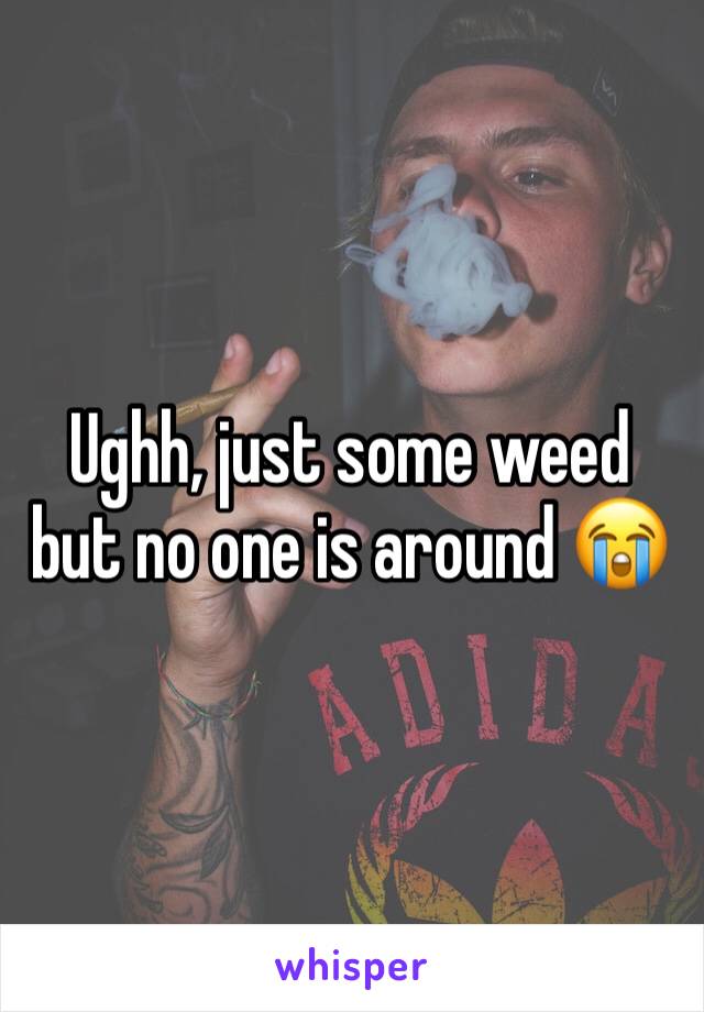 Ughh, just some weed but no one is around 😭
