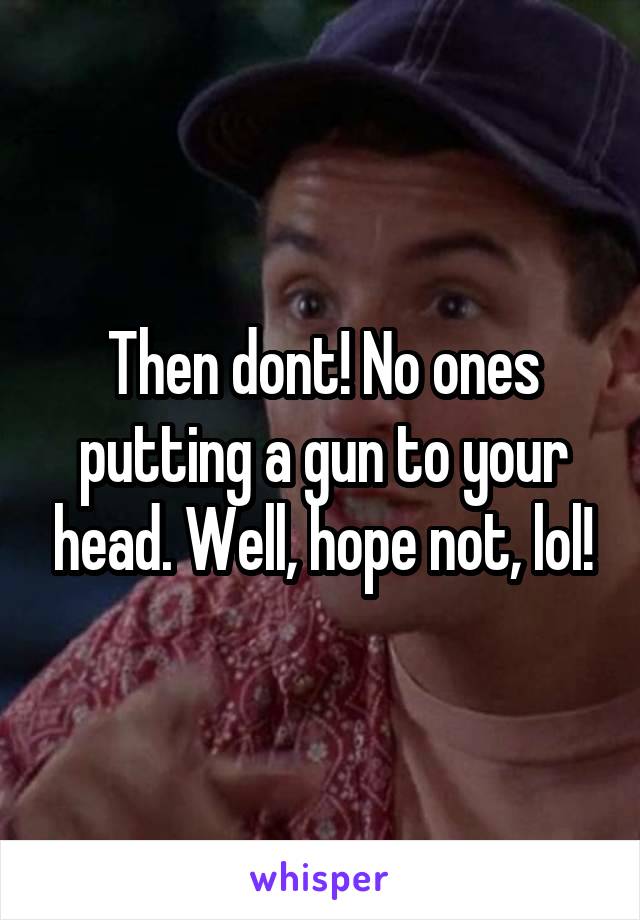 Then dont! No ones putting a gun to your head. Well, hope not, lol!