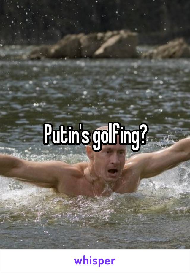 Putin's golfing?
