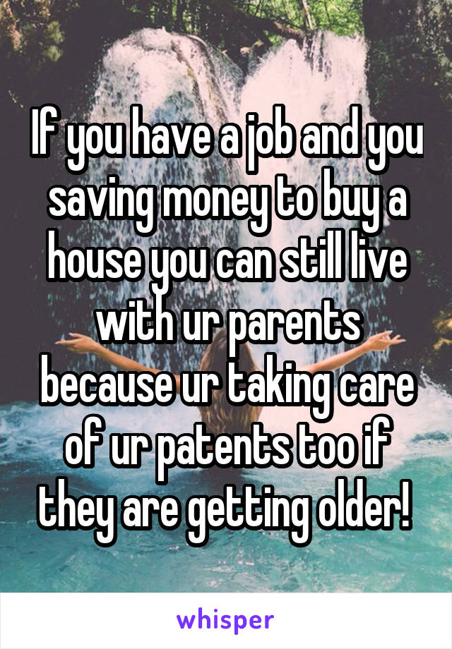If you have a job and you saving money to buy a house you can still live with ur parents because ur taking care of ur patents too if they are getting older! 