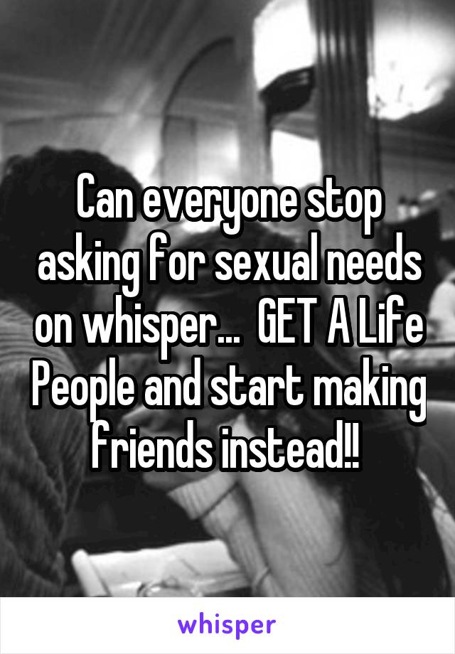 Can everyone stop asking for sexual needs on whisper...  GET A Life People and start making friends instead!! 